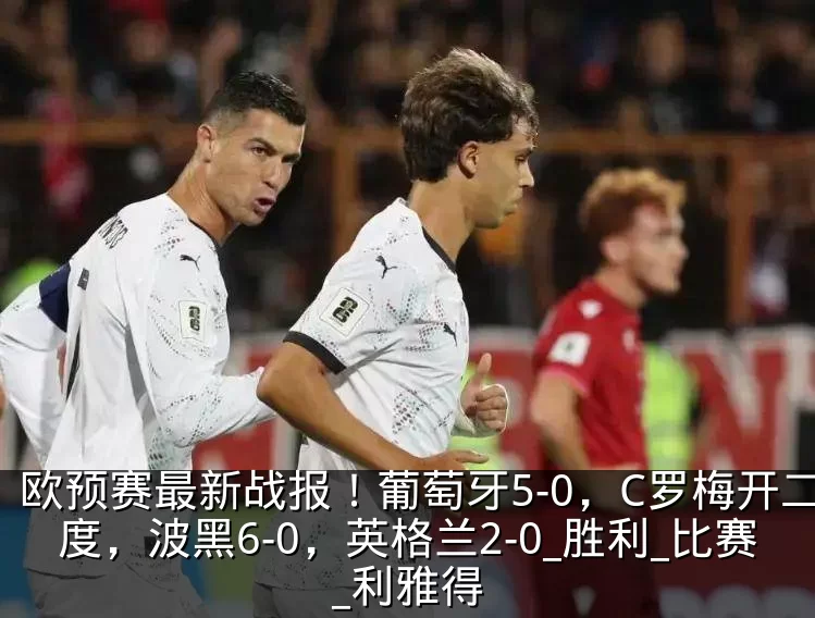 欧预赛最新战报！葡萄牙5-0，C罗梅开二度，波黑6-0，英格兰2-0_胜利_比赛_利雅得