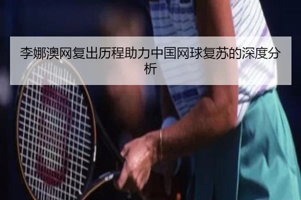 李娜澳网复出历程助力中国网球复苏的深度分析